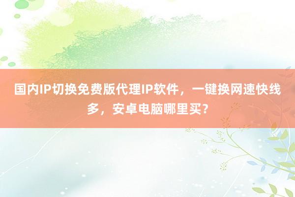 国内IP切换免费版代理IP软件，一键换网速快线多，安卓电脑哪里买？