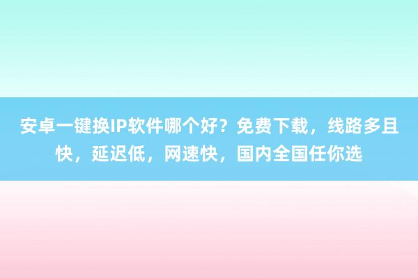 安卓一键换IP软件哪个好？免费下载，线路多且快，延迟低，网速快，国内全国任你选