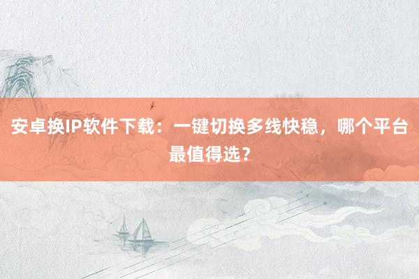 安卓换IP软件下载：一键切换多线快稳，哪个平台最值得选？