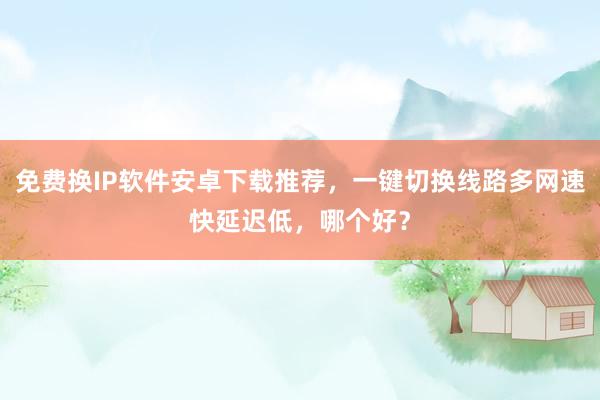 免费换IP软件安卓下载推荐，一键切换线路多网速快延迟低，哪个好？