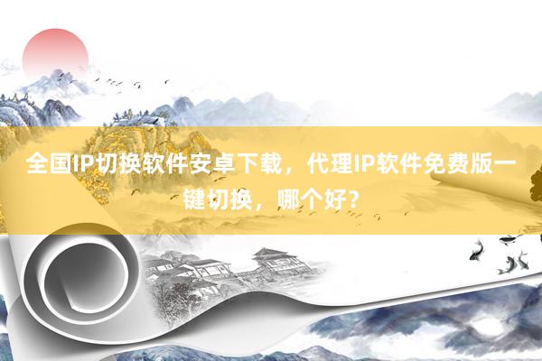 全国IP切换软件安卓下载，代理IP软件免费版一键切换，哪个好？