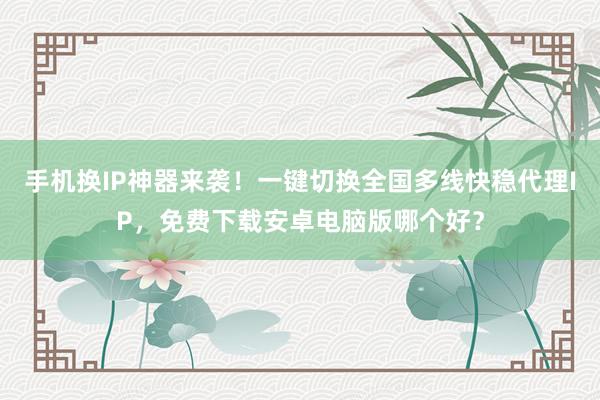 手机换IP神器来袭！一键切换全国多线快稳代理IP，免费下载安卓电脑版哪个好？