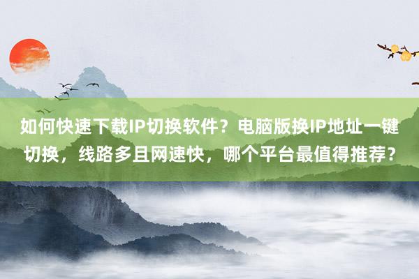 如何快速下载IP切换软件？电脑版换IP地址一键切换，线路多且网速快，哪个平台最值得推荐？