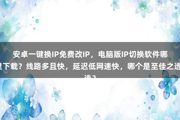 安卓一键换IP免费改IP，电脑版IP切换软件哪里下载？线路多且快，延迟低网速快，哪个是至佳之选？