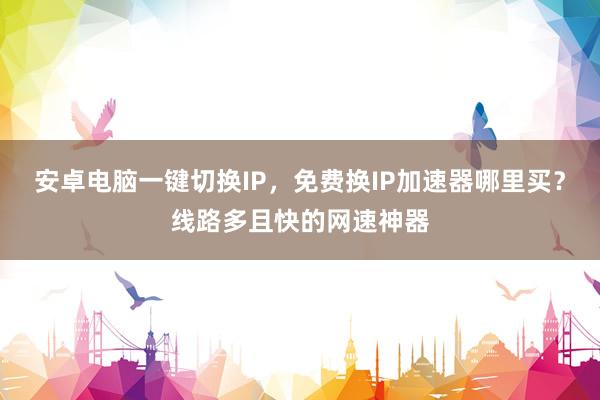 安卓电脑一键切换IP，免费换IP加速器哪里买？线路多且快的网速神器