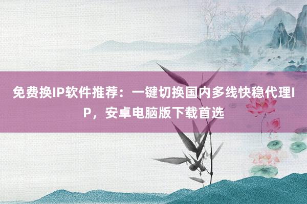 免费换IP软件推荐：一键切换国内多线快稳代理IP，安卓电脑版下载首选