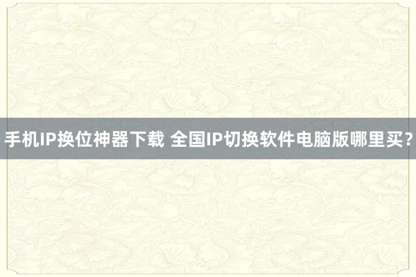 手机IP换位神器下载 全国IP切换软件电脑版哪里买？