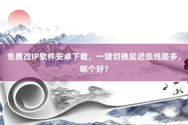 免费改IP软件安卓下载，一键切换延迟低线路多，哪个好？