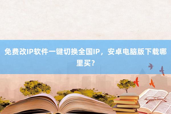 免费改IP软件一键切换全国IP，安卓电脑版下载哪里买？