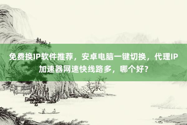 免费换IP软件推荐，安卓电脑一键切换，代理IP加速器网速快线路多，哪个好？