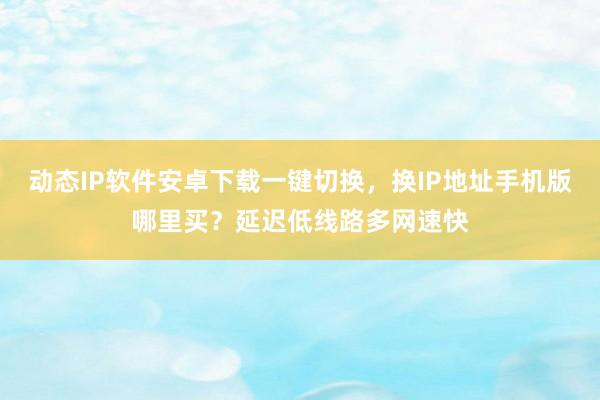 动态IP软件安卓下载一键切换，换IP地址手机版哪里买？延迟低线路多网速快