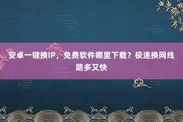 安卓一键换IP，免费软件哪里下载？极速换网线路多又快