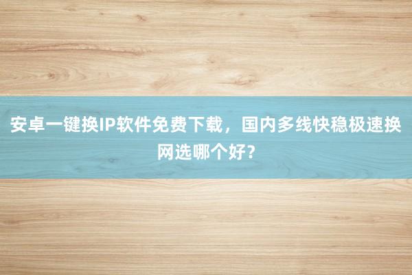 安卓一键换IP软件免费下载，国内多线快稳极速换网选哪个好？