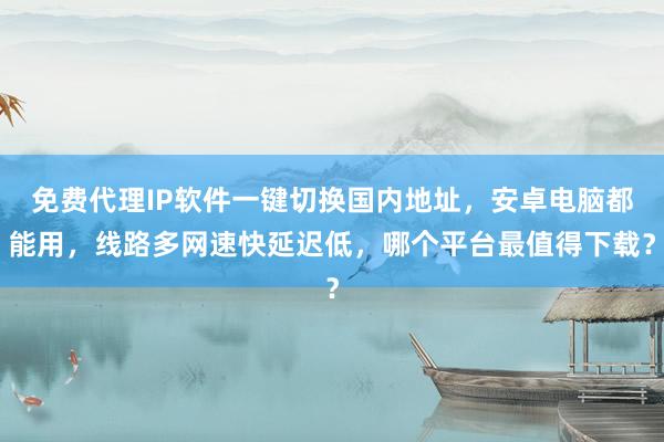 免费代理IP软件一键切换国内地址，安卓电脑都能用，线路多网速快延迟低，哪个平台最值得下载？