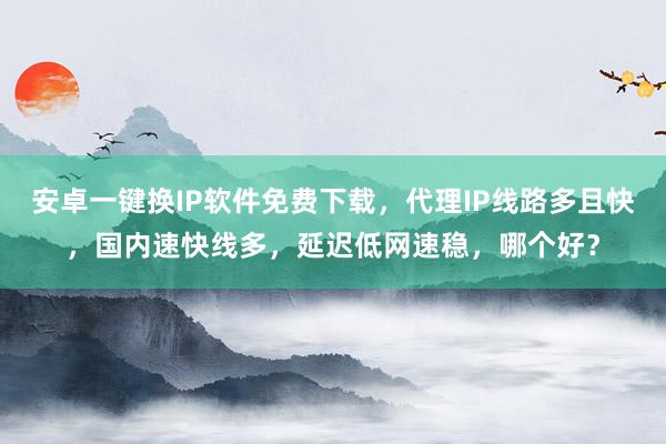 安卓一键换IP软件免费下载，代理IP线路多且快，国内速快线多，延迟低网速稳，哪个好？
