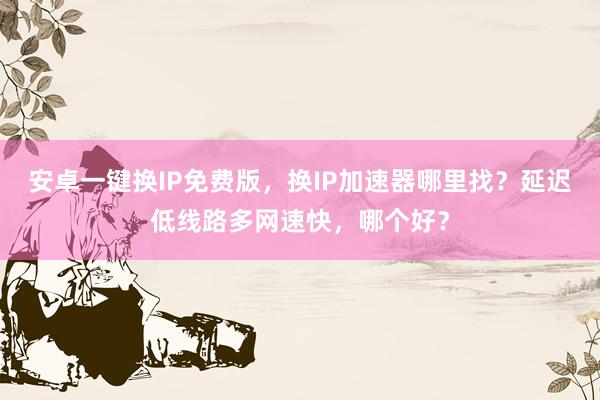 安卓一键换IP免费版，换IP加速器哪里找？延迟低线路多网速快，哪个好？