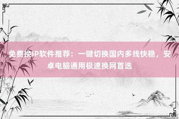免费换IP软件推荐：一键切换国内多线快稳，安卓电脑通用极速换网首选