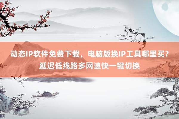 动态IP软件免费下载，电脑版换IP工具哪里买？延迟低线路多网速快一键切换