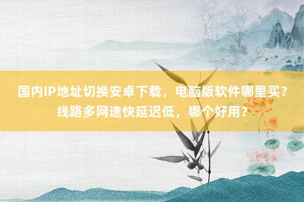 国内IP地址切换安卓下载，电脑版软件哪里买？线路多网速快延迟低，哪个好用？