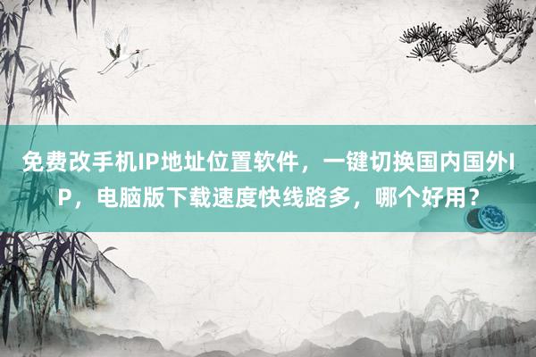 免费改手机IP地址位置软件，一键切换国内国外IP，电脑版下载速度快线路多，哪个好用？