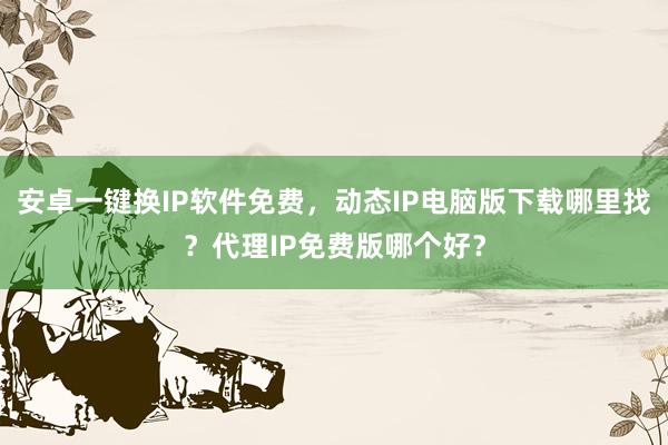 安卓一键换IP软件免费，动态IP电脑版下载哪里找？代理IP免费版哪个好？