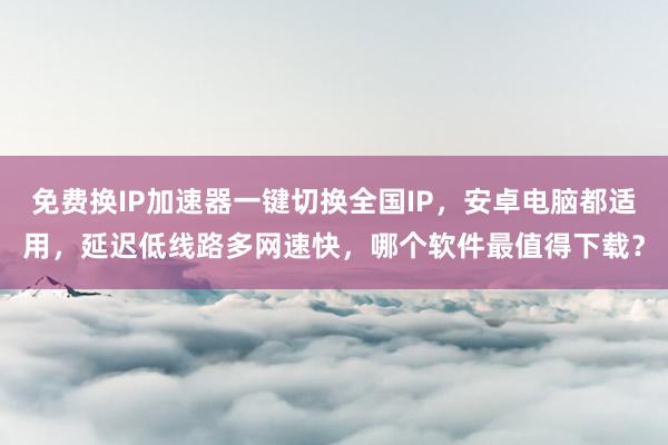 免费换IP加速器一键切换全国IP，安卓电脑都适用，延迟低线路多网速快，哪个软件最值得下载？