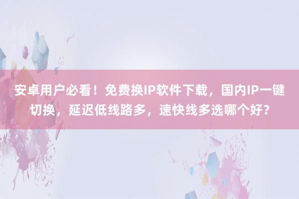 安卓用户必看！免费换IP软件下载，国内IP一键切换，延迟低线路多，速快线多选哪个好？