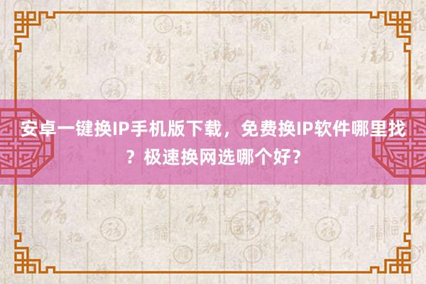 安卓一键换IP手机版下载，免费换IP软件哪里找？极速换网选哪个好？