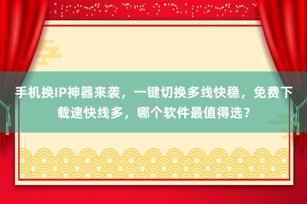 手机换IP神器来袭，一键切换多线快稳，免费下载速快线多，哪个软件最值得选？