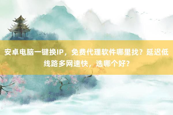 安卓电脑一键换IP，免费代理软件哪里找？延迟低线路多网速快，选哪个好？