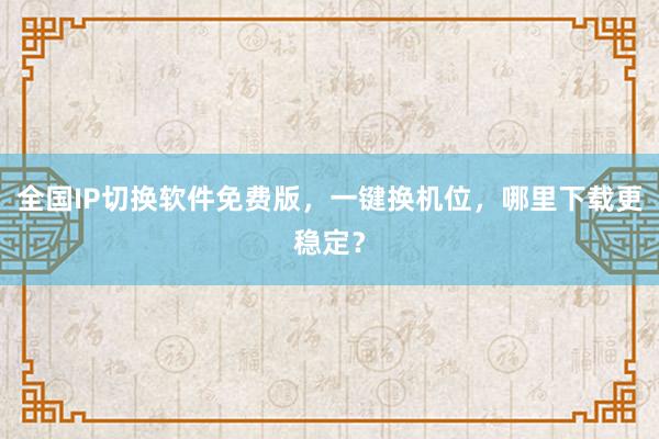 全国IP切换软件免费版，一键换机位，哪里下载更稳定？