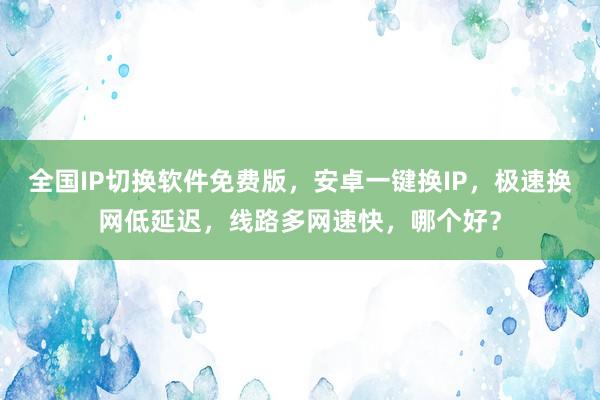 全国IP切换软件免费版，安卓一键换IP，极速换网低延迟，线路多网速快，哪个好？