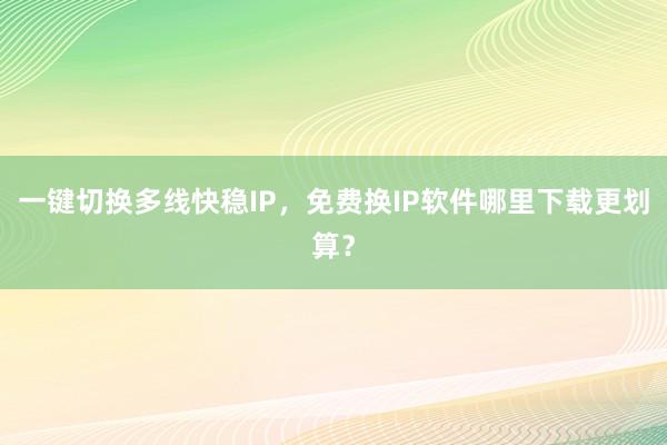 一键切换多线快稳IP，免费换IP软件哪里下载更划算？