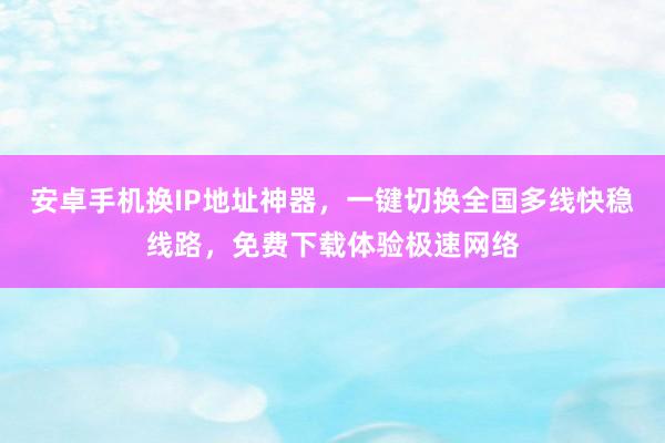 安卓手机换IP地址神器，一键切换全国多线快稳线路，免费下载体验极速网络