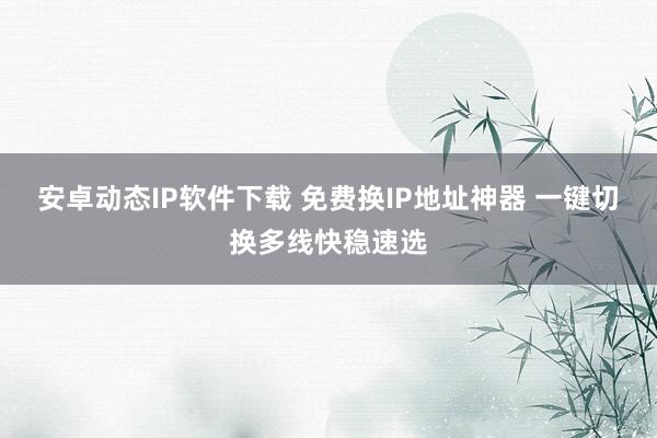 安卓动态IP软件下载 免费换IP地址神器 一键切换多线快稳速选