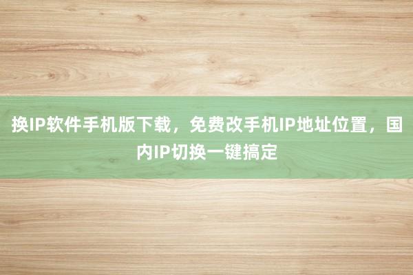 换IP软件手机版下载，免费改手机IP地址位置，国内IP切换一键搞定