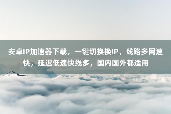 安卓IP加速器下载，一键切换换IP，线路多网速快，延迟低速快线多，国内国外都适用