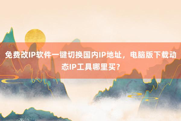 免费改IP软件一键切换国内IP地址，电脑版下载动态IP工具哪里买？