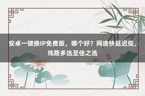 安卓一键换IP免费版，哪个好？网速快延迟低，线路多选至佳之选