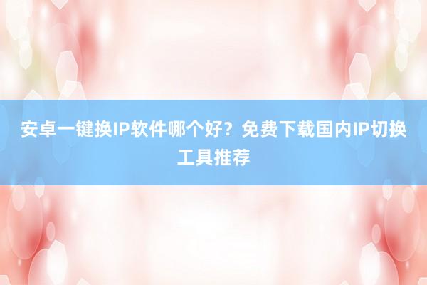 安卓一键换IP软件哪个好？免费下载国内IP切换工具推荐