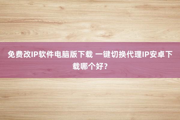 免费改IP软件电脑版下载 一键切换代理IP安卓下载哪个好？