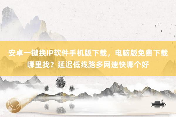 安卓一键换IP软件手机版下载，电脑版免费下载哪里找？延迟低线路多网速快哪个好