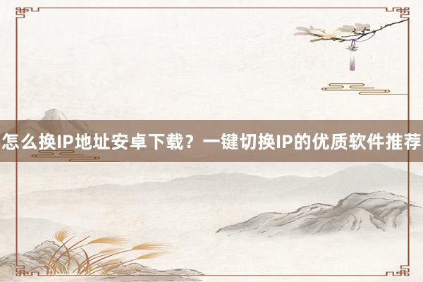 怎么换IP地址安卓下载？一键切换IP的优质软件推荐