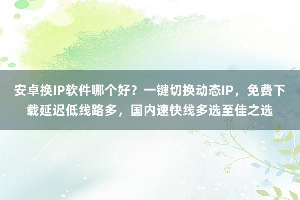 安卓换IP软件哪个好？一键切换动态IP，免费下载延迟低线路多，国内速快线多选至佳之选