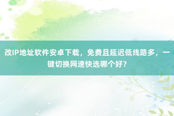 改IP地址软件安卓下载，免费且延迟低线路多，一键切换网速快选哪个好？