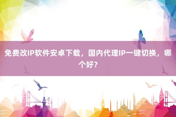 免费改IP软件安卓下载，国内代理IP一键切换，哪个好？