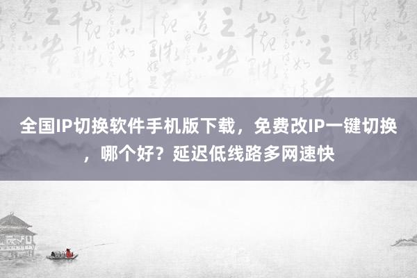 全国IP切换软件手机版下载，免费改IP一键切换，哪个好？延迟低线路多网速快