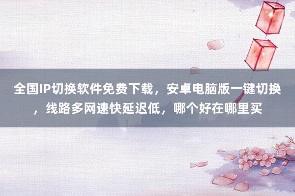 全国IP切换软件免费下载，安卓电脑版一键切换，线路多网速快延迟低，哪个好在哪里买