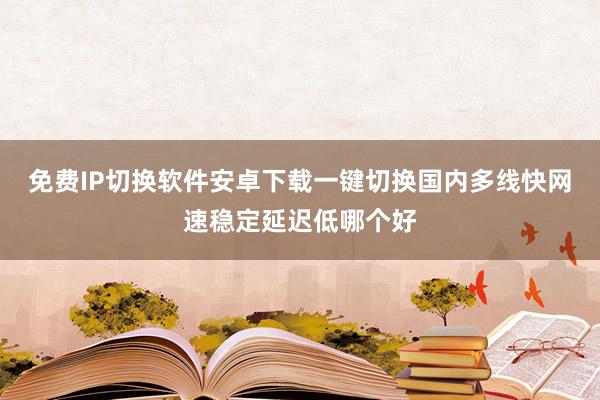 免费IP切换软件安卓下载一键切换国内多线快网速稳定延迟低哪个好