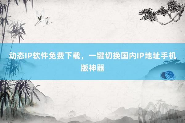 动态IP软件免费下载，一键切换国内IP地址手机版神器
